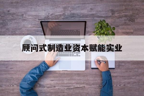 鹰潭市关于顾问式制造业资本赋能实业的信息