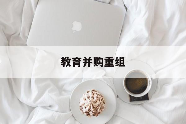 鹰潭市教育并购重组(近年并购重组经典案例)